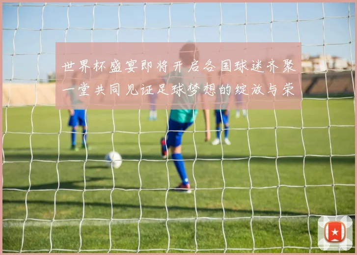 世界杯盛宴即将开启各国球迷齐聚一堂共同见证足球梦想的绽放与荣耀