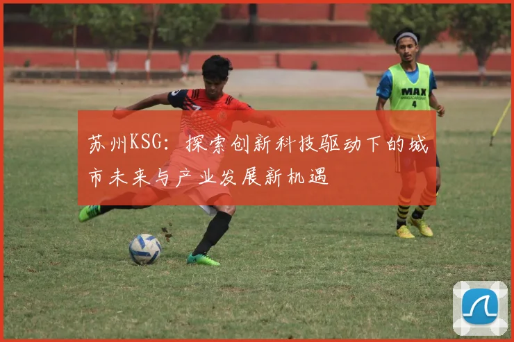 苏州KSG：探索创新科技驱动下的城市未来与产业发展新机遇