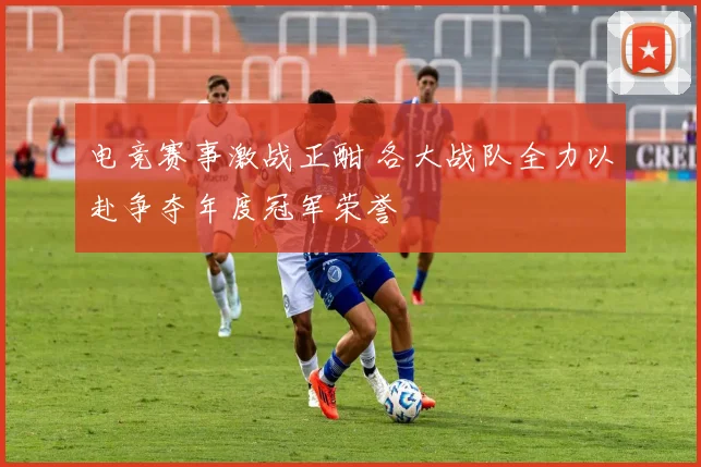 电竞赛事激战正酣 各大战队全力以赴争夺年度冠军荣誉