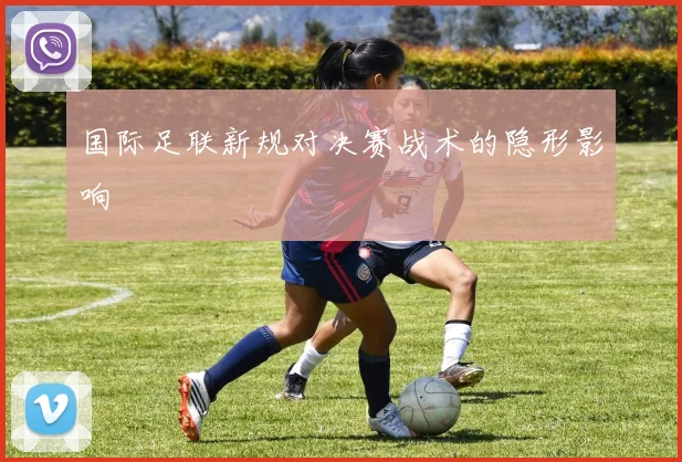 国际足联新规对决赛战术的隐形影响