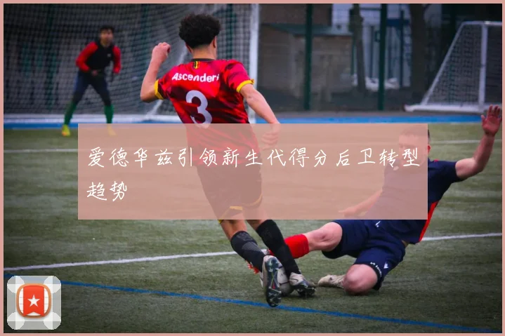 爱德华兹引领新生代得分后卫转型趋势